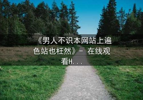 《男人不识本网站上遍色站也枉然》- 在线观看HD中字完整无删 - 一场颠覆认知的视觉盛宴