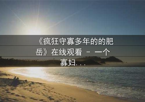 《疯狂守寡多年的的肥岳》在线观看 - 一个寡妇的复仇风暴,你敢直视吗?