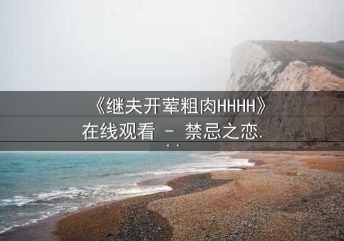 《继夫开荤粗肉HHHH》在线观看 - 禁忌之恋引爆家庭风暴