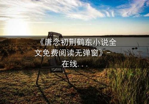 《唐念初荆鹤东小说全文免费阅读无弹窗》- 在线观看第3集 - 揭开豪门恩怨的惊天秘密