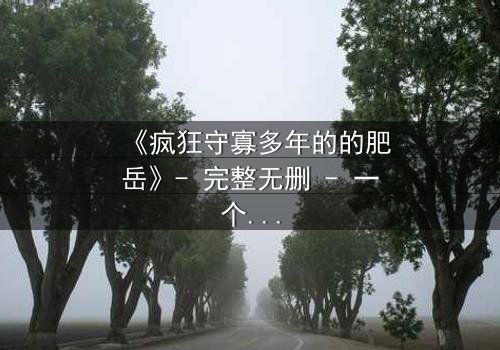《疯狂守寡多年的的肥岳》- 完整无删 - 一个寡妇的复仇风暴即将爆发