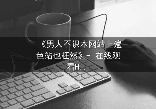 《男人不识本网站上遍色站也枉然》- 在线观看HD中字完整无删影视大全第3集 - 一场颠覆命运的视觉盛宴