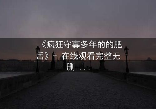 《疯狂守寡多年的的肥岳》- 在线观看完整无删 - 一个寡妇的复仇风暴