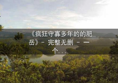 《疯狂守寡多年的的肥岳》- 完整无删 - 一个寡妇的复仇与救赎之路