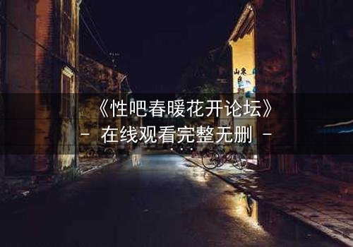 《性吧春暖花开论坛》- 在线观看完整无删 - 当欲望之花在虚拟世界绽放,谁能守住最后的底线?