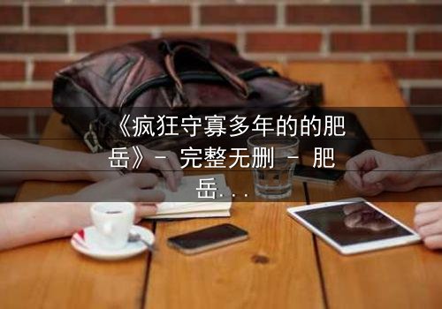 《疯狂守寡多年的的肥岳》- 完整无删 - 肥岳的疯狂秘密即将揭晓!