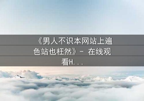 《男人不识本网站上遍色站也枉然》- 在线观看HD中字完整版 - 一场颠覆命运的视觉盛宴