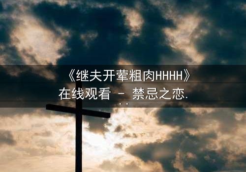 《继夫开荤粗肉HHHH》在线观看 - 禁忌之恋引爆家庭风暴