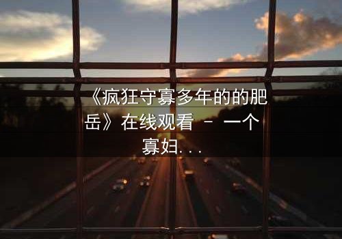 《疯狂守寡多年的的肥岳》在线观看 - 一个寡妇的复仇与救赎之路