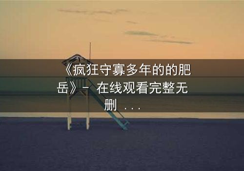 《疯狂守寡多年的的肥岳》- 在线观看完整无删 - 一个寡妇的复仇与救赎之路