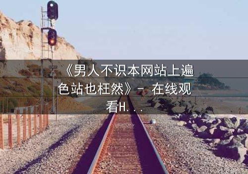 《男人不识本网站上遍色站也枉然》- 在线观看HD中字完整无删 - 揭开男人欲望的终极秘密