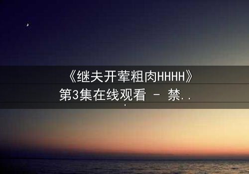 《继夫开荤粗肉HHHH》第3集在线观看 - 禁忌之恋引爆家庭风暴