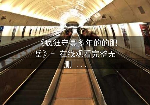 《疯狂守寡多年的的肥岳》- 在线观看完整无删 - 一场颠覆命运的禁忌之恋