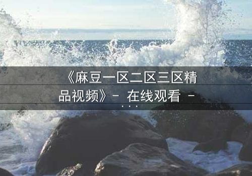 《麻豆一区二区三区精品视频》- 在线观看 - 第8集完整无删