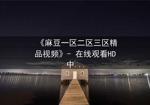 《麻豆一区二区三区精品视频》- 在线观看HD中字 - 免费1080P超清完整无删