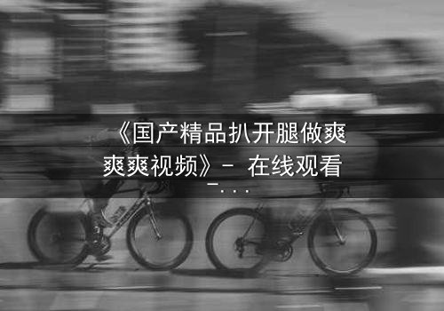 《国产精品扒开腿做爽爽爽视频》- 在线观看 - 第3集