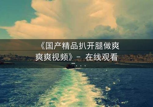 《国产精品扒开腿做爽爽爽视频》- 在线观看 - 第7集