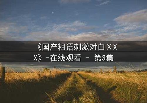 《国产粗语刺激对白ⅩXX》-在线观看 - 第3集