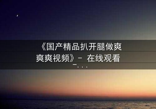 《国产精品扒开腿做爽爽爽视频》- 在线观看 - 第3集