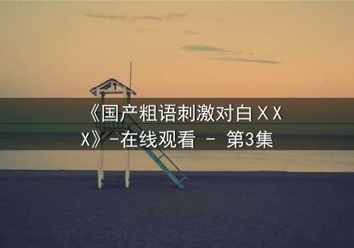 《国产粗语刺激对白ⅩXX》-在线观看 - 第3集