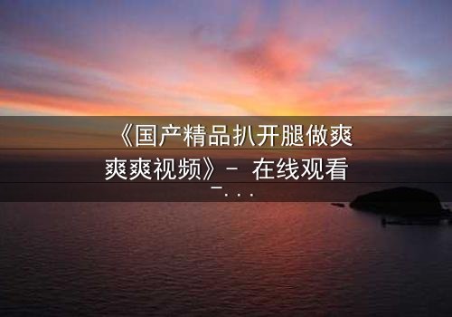 《国产精品扒开腿做爽爽爽视频》- 在线观看 - 第3集