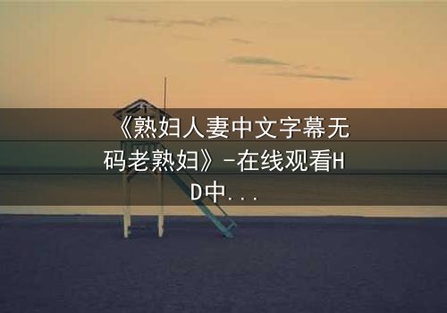 《熟妇人妻中文字幕无码老熟妇》-在线观看HD中字 - 免费1080P超清完整无删