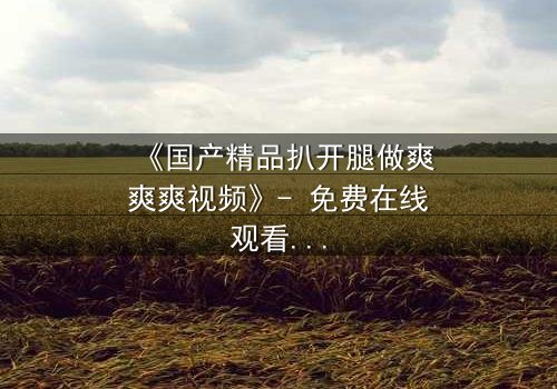 《国产精品扒开腿做爽爽爽视频》- 免费在线观看 - 第3集HD中字