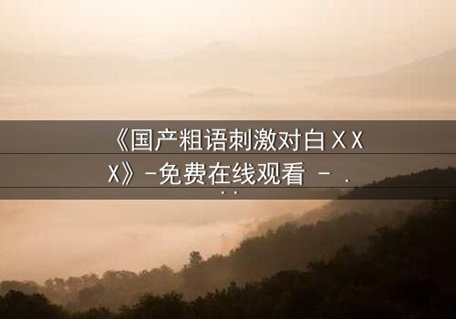 《国产粗语刺激对白ⅩXX》-免费在线观看 - 完整无删第3集