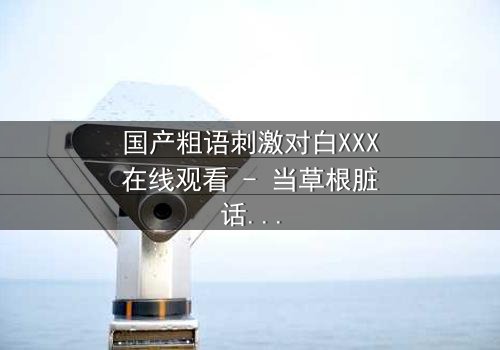 国产粗语刺激对白XXX在线观看 - 当草根脏话引爆都市暗战,你敢直面真相吗?