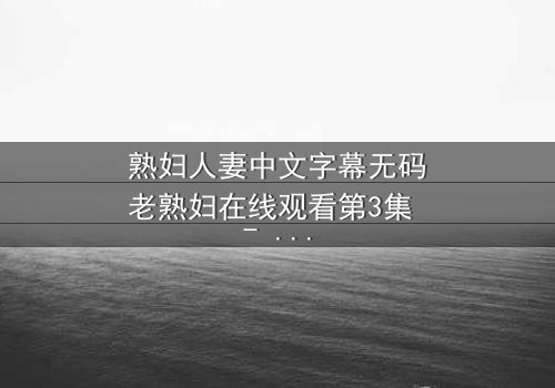 熟妇人妻中文字幕无码老熟妇在线观看第3集 - 禁忌之恋的深夜秘密
