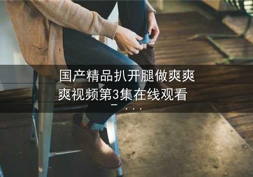 国产精品扒开腿做爽爽爽视频第3集在线观看 - 当欲望撕开道德的伪装