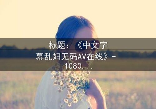 标题:《中文字幕乱妇无码AV在线》- 1080P超清完整无删 - 揭开禁忌之恋的隐秘真相