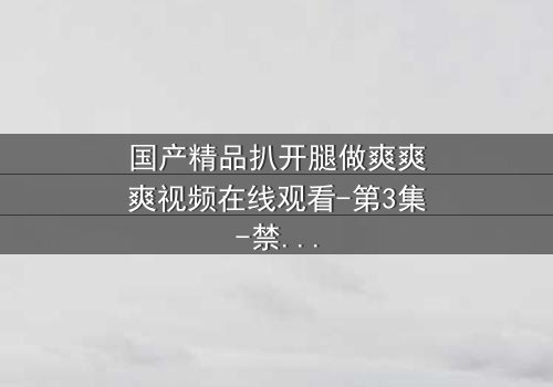国产精品扒开腿做爽爽爽视频在线观看-第3集-禁忌之恋的极致诱惑