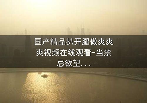 国产精品扒开腿做爽爽爽视频在线观看-当禁忌欲望撕裂道德底线