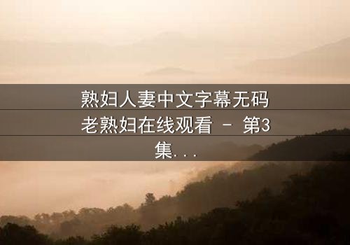 熟妇人妻中文字幕无码老熟妇在线观看 - 第3集 - 揭开禁忌之恋的隐秘真相