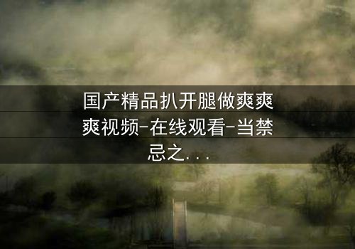 国产精品扒开腿做爽爽爽视频-在线观看-当禁忌之门被打开