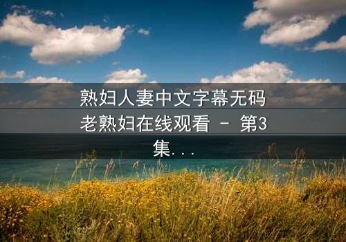 熟妇人妻中文字幕无码老熟妇在线观看 - 第3集 - 禁忌之恋引爆家庭风暴