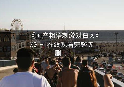 《国产粗语刺激对白ⅩXX》- 在线观看完整无删 - 当粗口引爆人性深渊