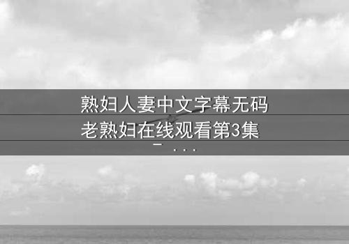 熟妇人妻中文字幕无码老熟妇在线观看第3集 - 禁忌之恋的深夜诱惑