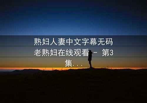 熟妇人妻中文字幕无码老熟妇在线观看 - 第3集 - 禁忌之恋引爆家庭风暴