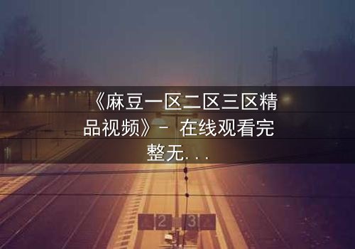 《麻豆一区二区三区精品视频》- 在线观看完整无删 - 当欲望与真相交织,谁能全身而退?