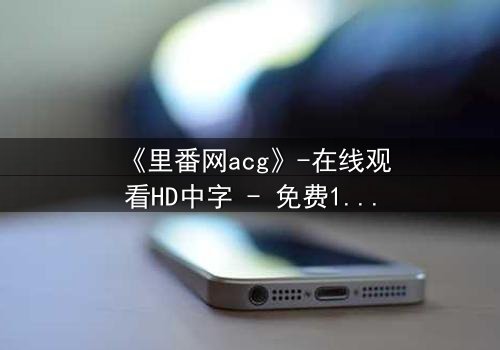 《里番网acg》-在线观看HD中字 - 免费1080P超清完整无删