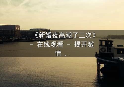 《新婚夜高潮了三次》- 在线观看 - 揭开激情背后的秘密
