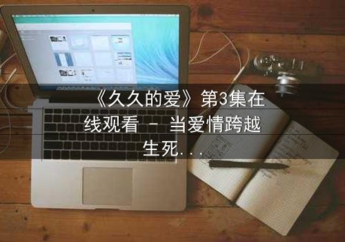 《久久的爱》第3集在线观看 - 当爱情跨越生死界限,真相能否被原谅?