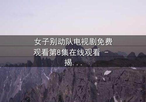 女子别动队电视剧免费观看第8集在线观看 - 揭秘她们如何用生命换取胜利