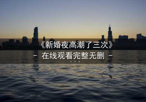《新婚夜高潮了三次》- 在线观看完整无删 - 揭秘这场婚姻背后的惊天秘密