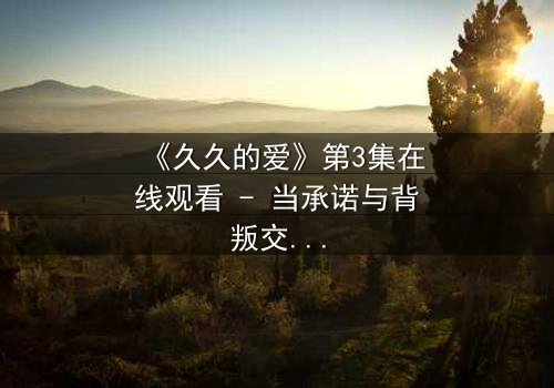 《久久的爱》第3集在线观看 - 当承诺与背叛交织,谁将守护那份永恒?