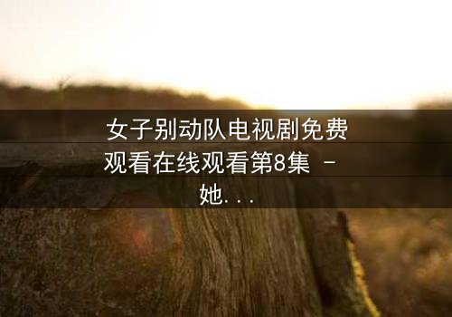 女子别动队电视剧免费观看在线观看第8集 - 她们用生命换来的真相你敢看吗?