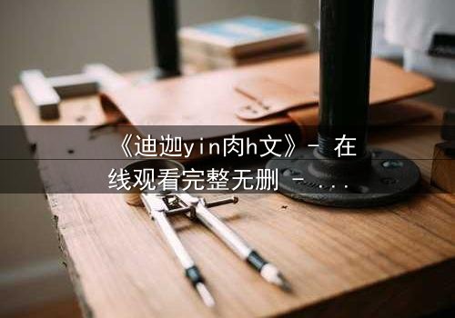 《迪迦yin肉h文》- 在线观看完整无删 - 揭秘光之战士的禁忌抉择