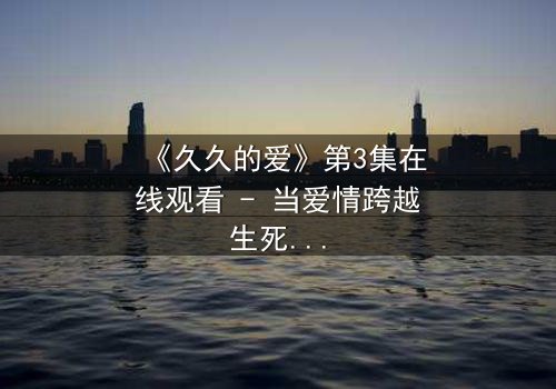 《久久的爱》第3集在线观看 - 当爱情跨越生死界限,真相能否被永远掩埋?